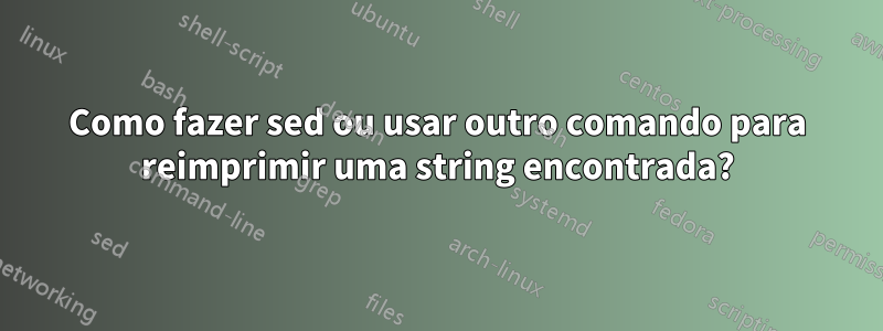 Como fazer sed ou usar outro comando para reimprimir uma string encontrada?