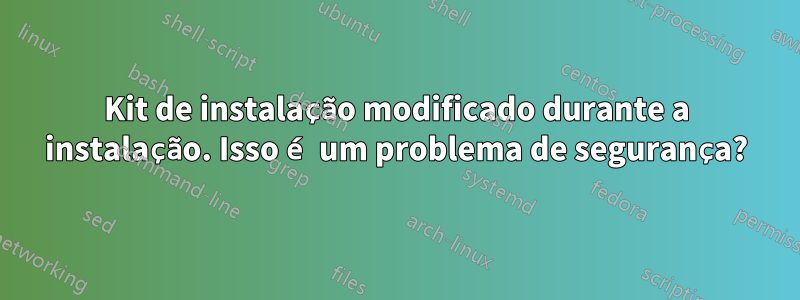 Kit de instalação modificado durante a instalação. Isso é um problema de segurança?