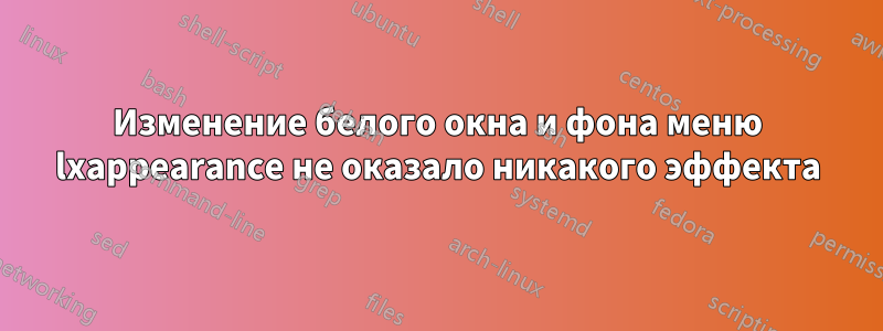 Изменение белого окна и фона меню lxappearance не оказало никакого эффекта