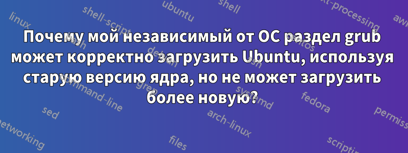 Почему мой независимый от ОС раздел grub может корректно загрузить Ubuntu, используя старую версию ядра, но не может загрузить более новую?