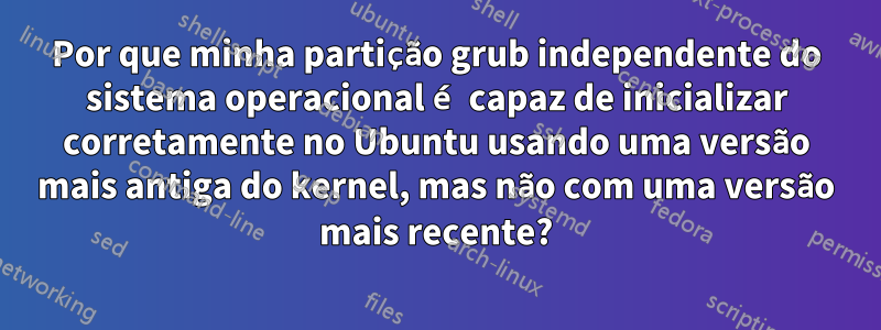 Por que minha partição grub independente do sistema operacional é capaz de inicializar corretamente no Ubuntu usando uma versão mais antiga do kernel, mas não com uma versão mais recente?