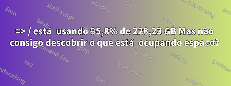 => / está usando 95,8% de 228,23 GB Mas não consigo descobrir o que está ocupando espaço?