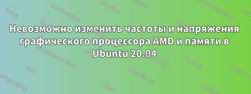 Невозможно изменить частоты и напряжения графического процессора AMD и памяти в Ubuntu 20.04