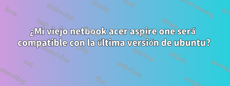 ¿Mi viejo netbook acer aspire one será compatible con la última versión de ubuntu?