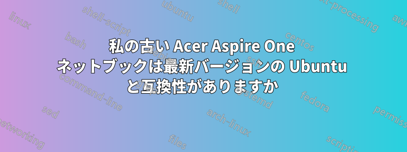 私の古い Acer Aspire One ネットブックは最新バージョンの Ubuntu と互換性がありますか