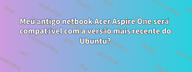 Meu antigo netbook Acer Aspire One será compatível com a versão mais recente do Ubuntu?