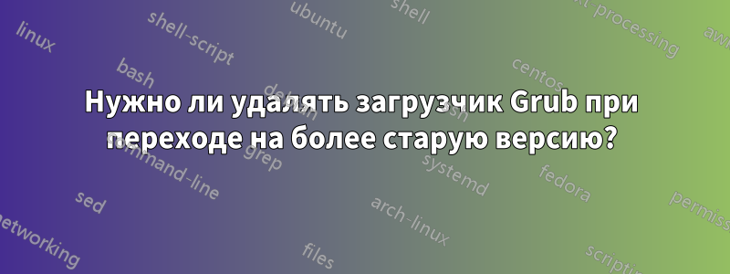 Нужно ли удалять загрузчик Grub при переходе на более старую версию?