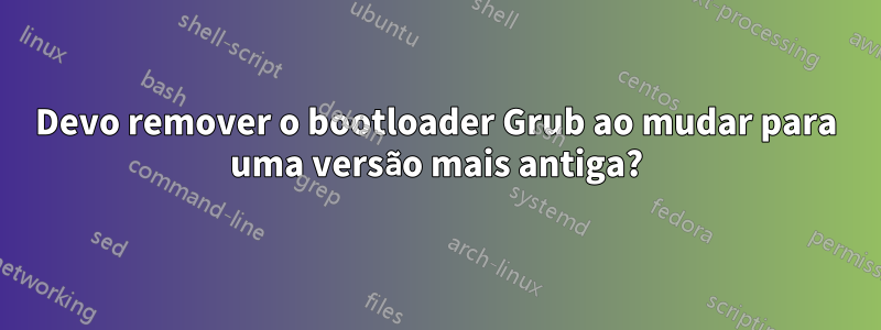 Devo remover o bootloader Grub ao mudar para uma versão mais antiga?