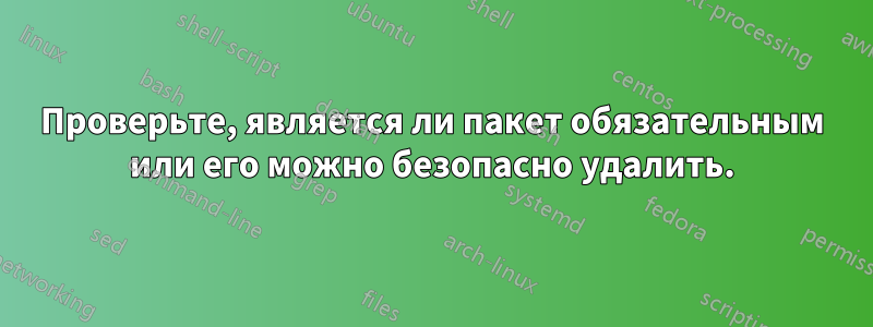 Проверьте, является ли пакет обязательным или его можно безопасно удалить.