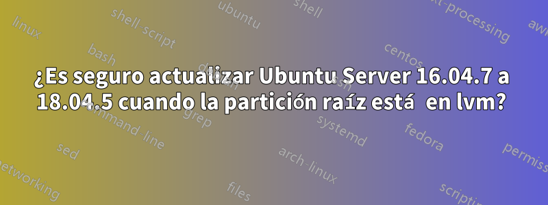 ¿Es seguro actualizar Ubuntu Server 16.04.7 a 18.04.5 cuando la partición raíz está en lvm?