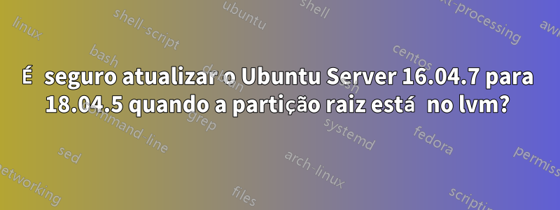 É seguro atualizar o Ubuntu Server 16.04.7 para 18.04.5 quando a partição raiz está no lvm?