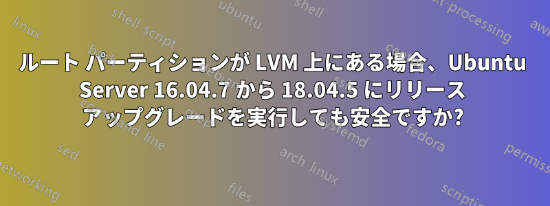 ルート パーティションが LVM 上にある場合、Ubuntu Server 16.04.7 から 18.04.5 にリリース アップグレードを実行しても安全ですか?