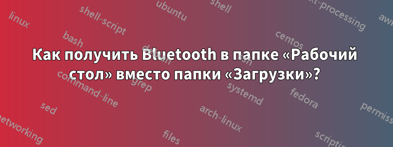 Как получить Bluetooth в папке «Рабочий стол» вместо папки «Загрузки»?