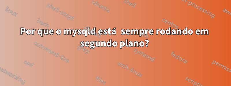 Por que o mysqld está sempre rodando em segundo plano?