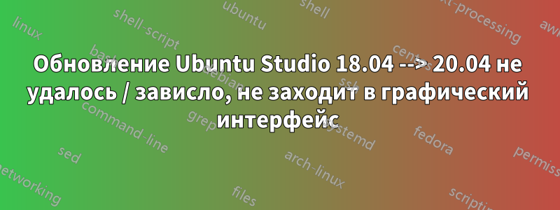 Обновление Ubuntu Studio 18.04 --> 20.04 не удалось / зависло, не заходит в графический интерфейс