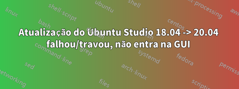 Atualização do Ubuntu Studio 18.04 -> 20.04 falhou/travou, não entra na GUI