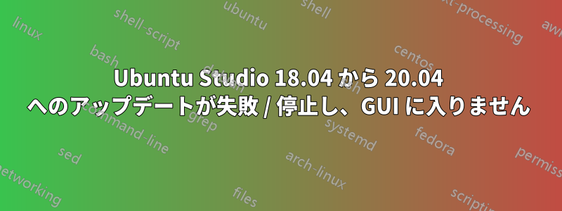 Ubuntu Studio 18.04 から 20.04 へのアップデートが失敗 / 停止し、GUI に入りません