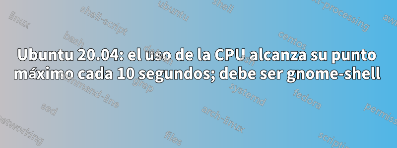 Ubuntu 20.04: el uso de la CPU alcanza su punto máximo cada 10 segundos; debe ser gnome-shell