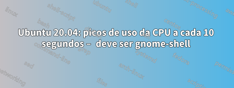 Ubuntu 20.04: picos de uso da CPU a cada 10 segundos – deve ser gnome-shell