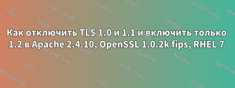 Как отключить TLS 1.0 и 1.1 и включить только 1.2 в Apache 2.4.10, OpenSSL 1.0.2k fips, RHEL 7