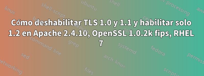 Cómo deshabilitar TLS 1.0 y 1.1 y habilitar solo 1.2 en Apache 2.4.10, OpenSSL 1.0.2k fips, RHEL 7