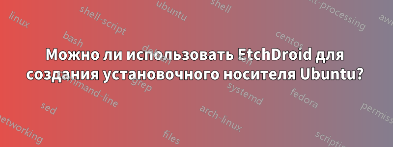 Можно ли использовать EtchDroid для создания установочного носителя Ubuntu?