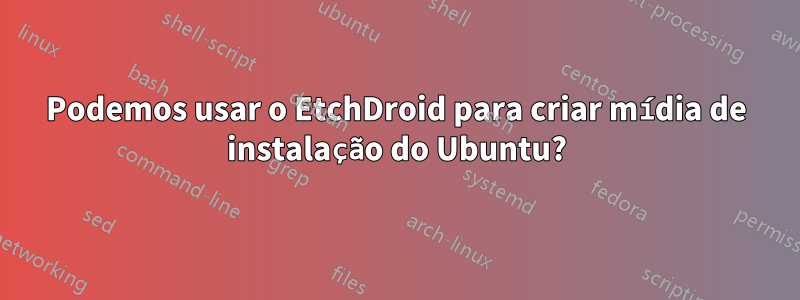 Podemos usar o EtchDroid para criar mídia de instalação do Ubuntu?