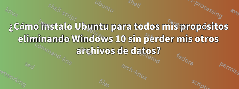 ¿Cómo instalo Ubuntu para todos mis propósitos eliminando Windows 10 sin perder mis otros archivos de datos?