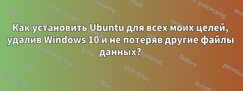 Как установить Ubuntu для всех моих целей, удалив Windows 10 и не потеряв другие файлы данных?