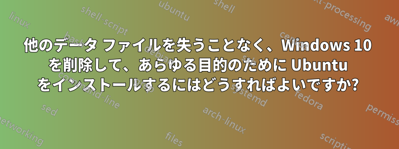 他のデータ ファイルを失うことなく、Windows 10 を削除して、あらゆる目的のために Ubuntu をインストールするにはどうすればよいですか?