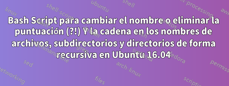 Bash Script para cambiar el nombre o eliminar la puntuación (?!) Y la cadena en los nombres de archivos, subdirectorios y directorios de forma recursiva en Ubuntu 16.04