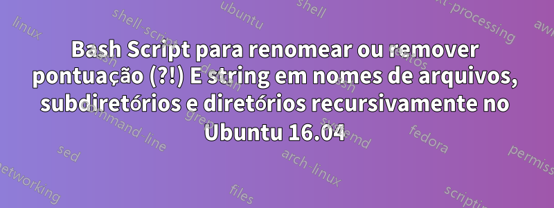 Bash Script para renomear ou remover pontuação (?!) E string em nomes de arquivos, subdiretórios e diretórios recursivamente no Ubuntu 16.04