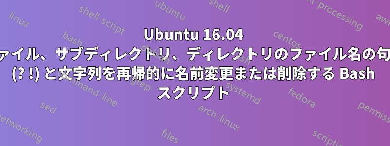 Ubuntu 16.04 でファイル、サブディレクトリ、ディレクトリのファイル名の句読点 (? !) と文字列を再帰的に名前変更または削除する Bash スクリプト