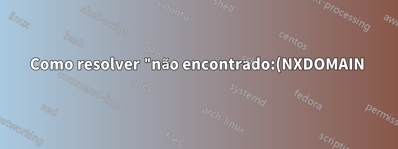 Como resolver "não encontrado:(NXDOMAIN)