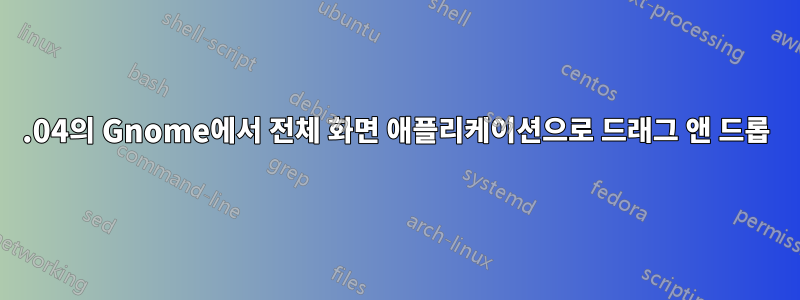 20.04의 Gnome에서 전체 화면 애플리케이션으로 드래그 앤 드롭