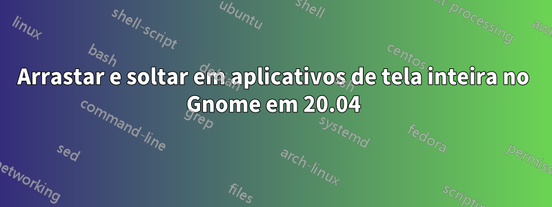 Arrastar e soltar em aplicativos de tela inteira no Gnome em 20.04