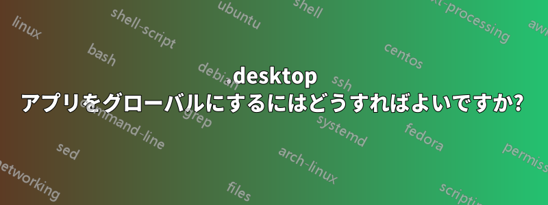 .desktop アプリをグローバルにするにはどうすればよいですか?