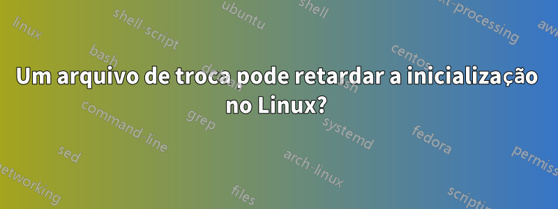 Um arquivo de troca pode retardar a inicialização no Linux?