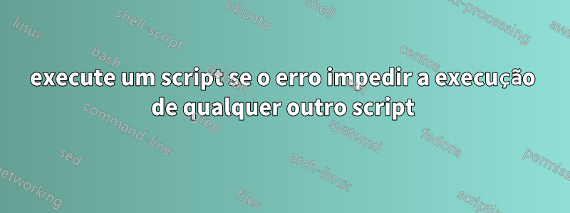 execute um script se o erro impedir a execução de qualquer outro script