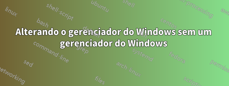 Alterando o gerenciador do Windows sem um gerenciador do Windows