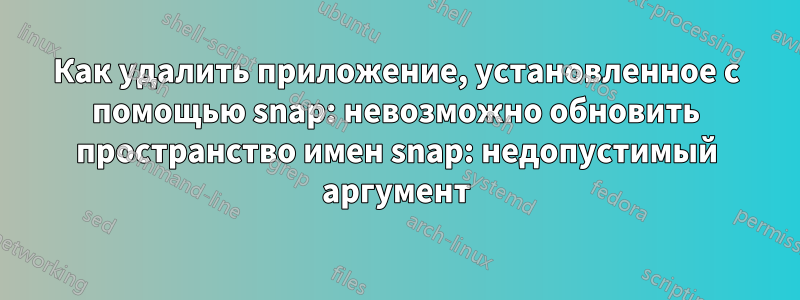 Как удалить приложение, установленное с помощью snap: невозможно обновить пространство имен snap: недопустимый аргумент