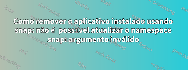 Como remover o aplicativo instalado usando snap: não é possível atualizar o namespace snap: argumento inválido