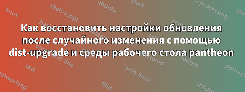 Как восстановить настройки обновления после случайного изменения с помощью dist-upgrade и среды рабочего стола pantheon