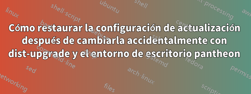 Cómo restaurar la configuración de actualización después de cambiarla accidentalmente con dist-upgrade y el entorno de escritorio pantheon