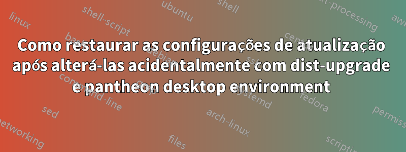 Como restaurar as configurações de atualização após alterá-las acidentalmente com dist-upgrade e pantheon desktop environment