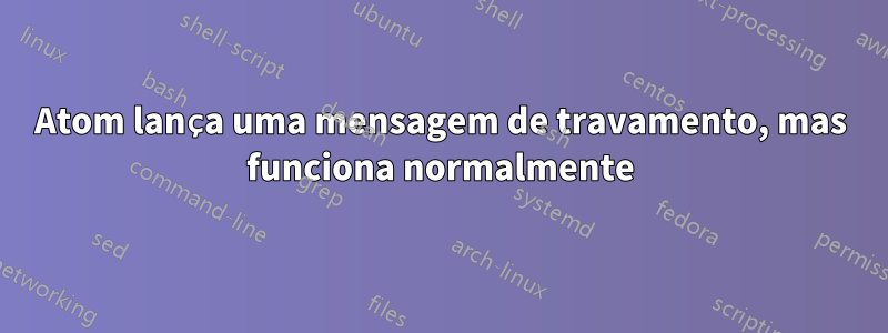Atom lança uma mensagem de travamento, mas funciona normalmente
