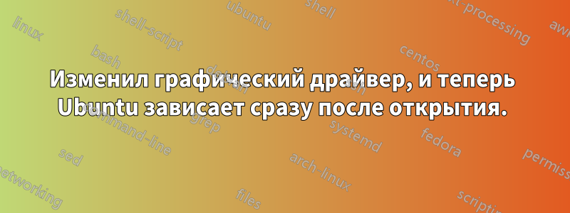 Изменил графический драйвер, и теперь Ubuntu зависает сразу после открытия.