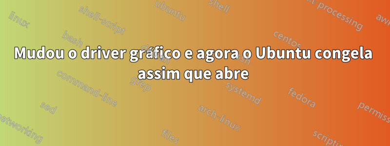 Mudou o driver gráfico e agora o Ubuntu congela assim que abre