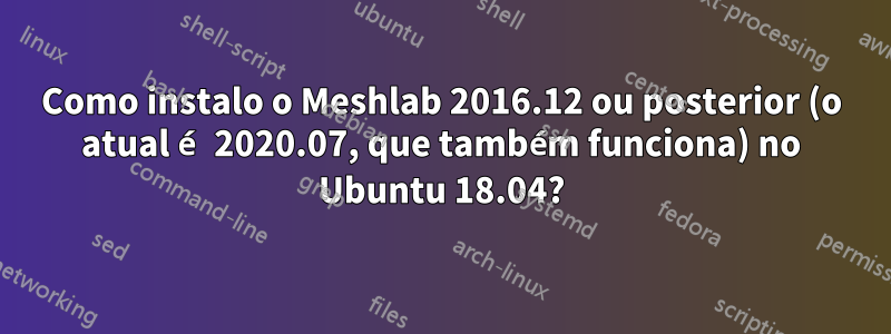 Como instalo o Meshlab 2016.12 ou posterior (o atual é 2020.07, que também funciona) no Ubuntu 18.04?