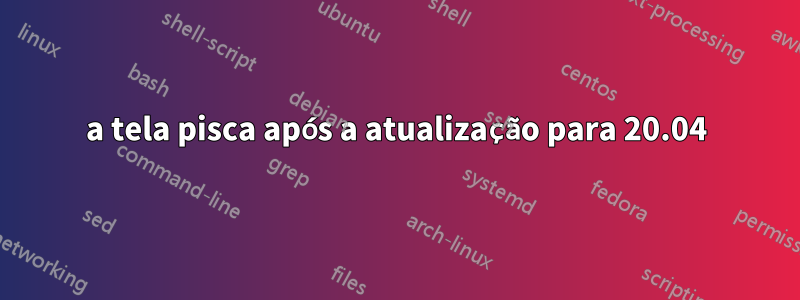 a tela pisca após a atualização para 20.04